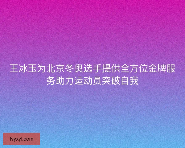 王冰玉为北京冬奥选手提供全方位金牌服务助力运动员突破自我