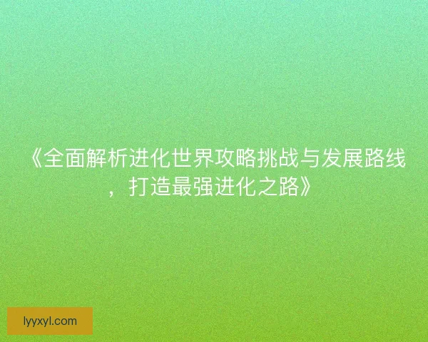 《全面解析进化世界攻略挑战与发展路线,打造最强进化之路》 《全面解析进化世界攻略挑战与发展路线,打造最强进化之路》