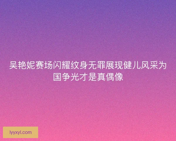 吴艳妮赛场闪耀纹身无罪展现健儿风采为国争光才是真偶像