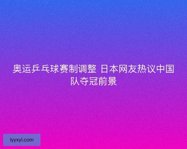 奥运乒乓球赛制调整 日本网友热议中国队夺冠前景 奥运乒乓球赛制调整 日本网友热议中国队夺冠前景
