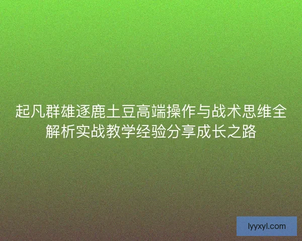 起凡群雄逐鹿土豆高端操作与战术思维全解析实战教学经验分享成长之路