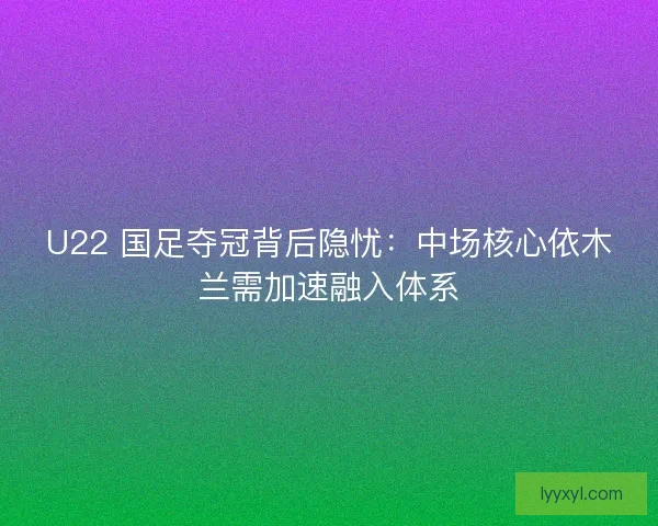 U22 国足夺冠背后隐忧：中场核心依木兰需加速融入体系
