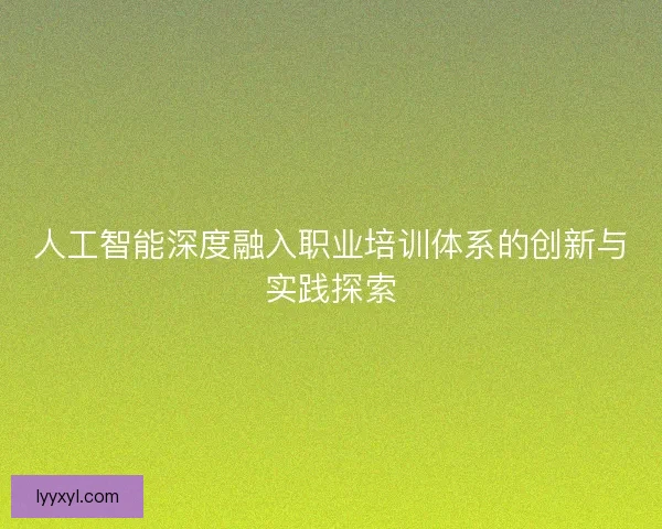 人工智能深度融入职业培训体系的创新与实践探索