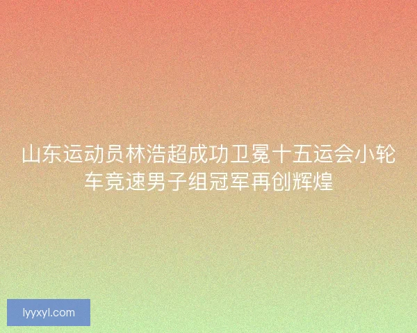 山东运动员林浩超成功卫冕十五运会小轮车竞速男子组冠军再创辉煌