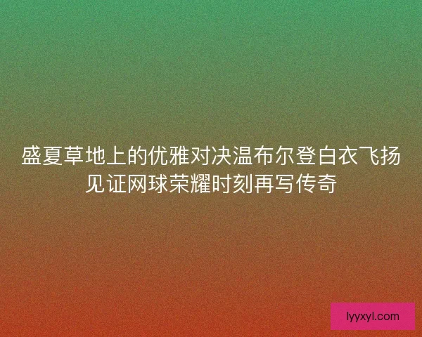 盛夏草地上的优雅对决温布尔登白衣飞扬见证网球荣耀时刻再写传奇