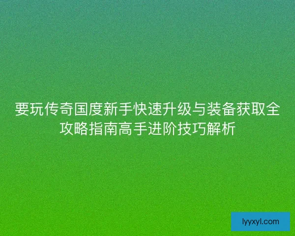 要玩传奇国度新手快速升级与装备获取全攻略指南高手进阶技巧解析
