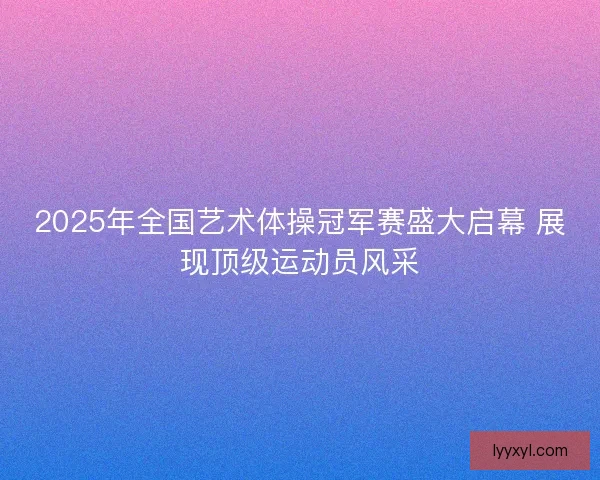 2025年全国艺术体操冠军赛盛大启幕 展现顶级运动员风采 2025年全国艺术体操冠军赛盛大启幕 展现顶级运动员风采
