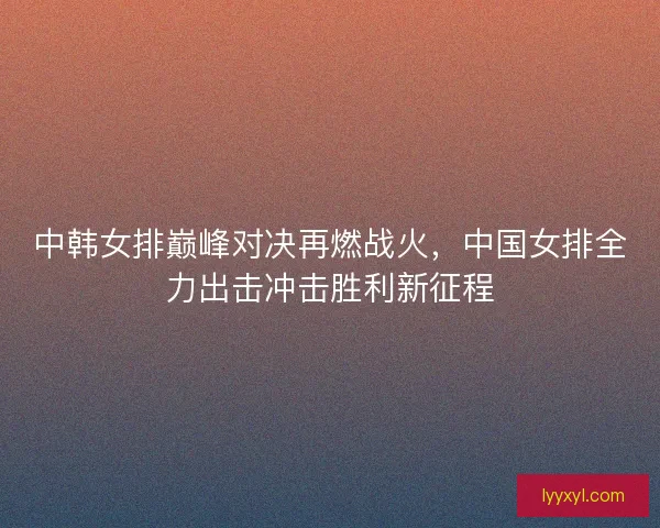 中韩女排巅峰对决再燃战火,中国女排全力出击冲击胜利新征程 中韩女排巅峰对决再燃战火,中国女排全力出击冲击胜利新征程