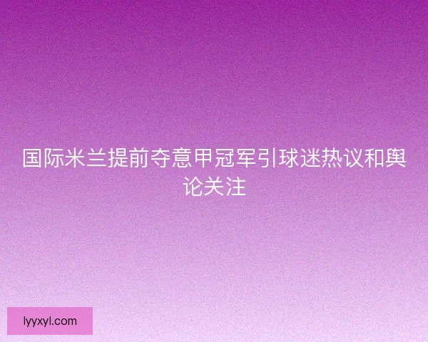 国际米兰提前夺意甲冠军引球迷热议和舆论关注