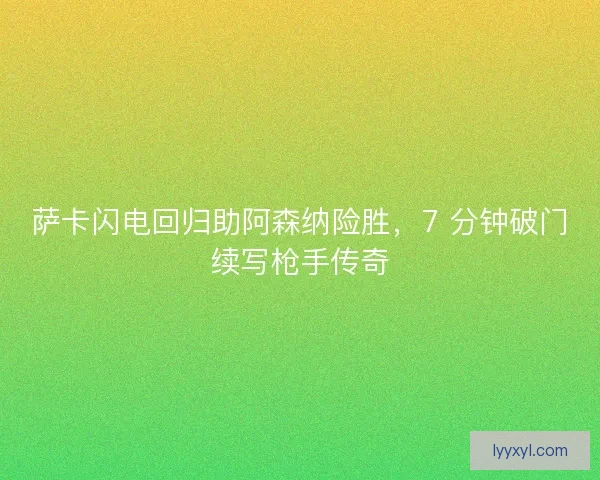 萨卡闪电回归助阿森纳险胜，7 分钟破门续写枪手传奇