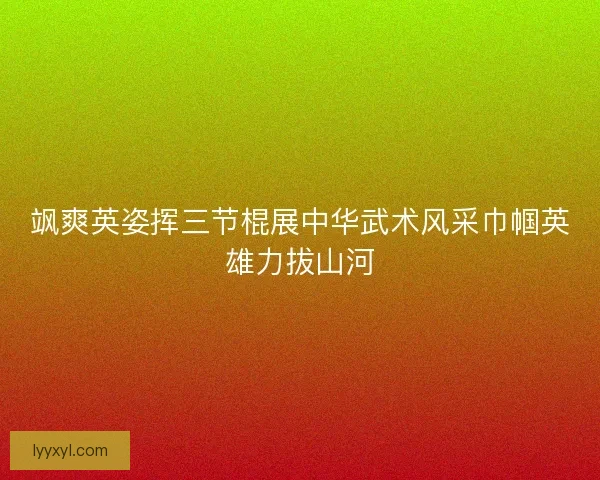 飒爽英姿挥三节棍展中华武术风采巾帼英雄力拔山河 飒爽英姿挥三节棍展中华武术风采巾帼英雄力拔山河