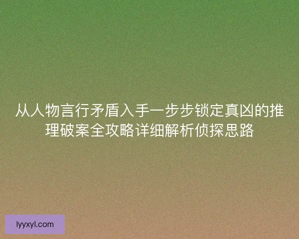 从人物言行矛盾入手一步步锁定真凶的推理破案全攻略详细解析侦探思路 从人物言行矛盾入手一步步锁定真凶的推理破案全攻略详细解析侦探思路