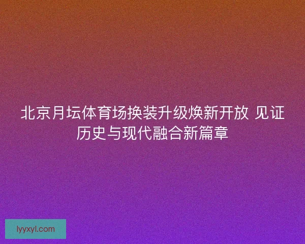 北京月坛体育场换装升级焕新开放 见证历史与现代融合新篇章