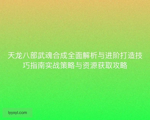 天龙八部武魂合成全面解析与进阶打造技巧指南实战策略与资源获取攻略