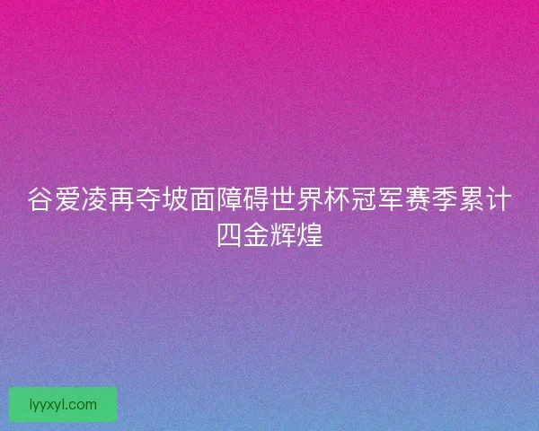谷爱凌再夺坡面障碍世界杯冠军赛季累计四金辉煌 谷爱凌再夺坡面障碍世界杯冠军赛季累计四金辉煌