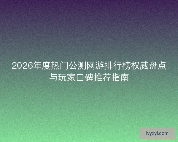 2026年度热门公测网游排行榜权威盘点与玩家口碑推荐指南
