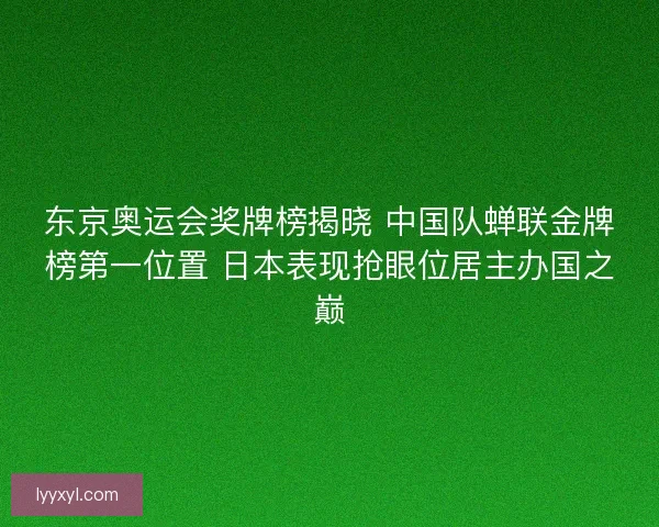 东京奥运会奖牌榜揭晓 中国队蝉联金牌榜第一位置 日本表现抢眼位居主办国之巅