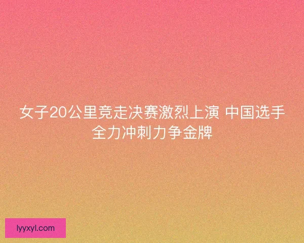 女子20公里竞走决赛激烈上演 中国选手全力冲刺力争金牌