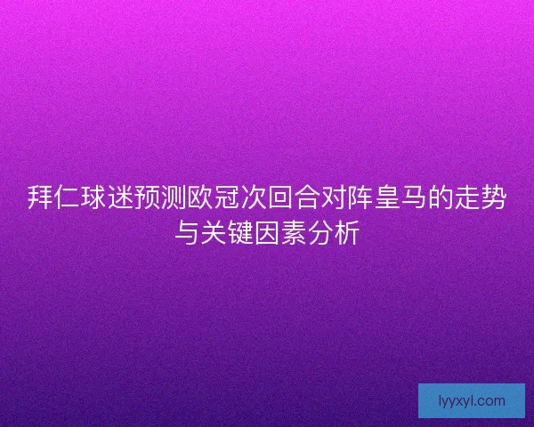 拜仁球迷预测欧冠次回合对阵皇马的走势与关键因素分析 拜仁球迷预测欧冠次回合对阵皇马的走势与关键因素分析
