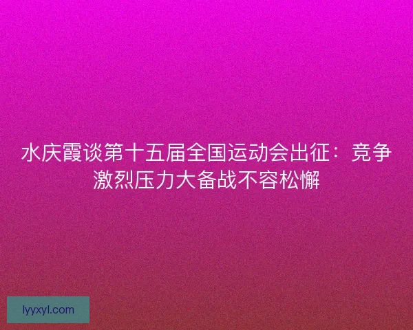 水庆霞谈第十五届全国运动会出征：竞争激烈压力大备战不容松懈