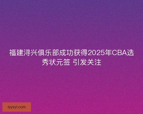 福建浔兴俱乐部成功获得2025年CBA选秀状元签 引发关注