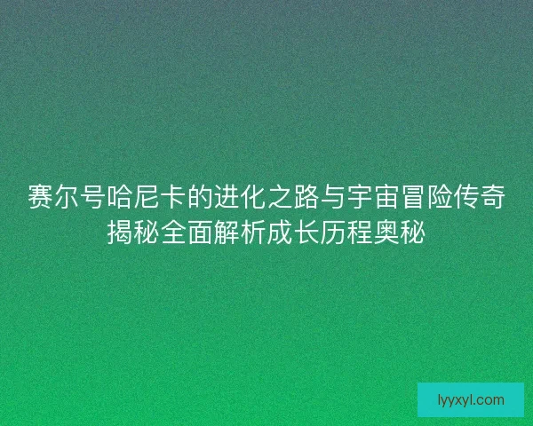 赛尔号哈尼卡的进化之路与宇宙冒险传奇揭秘全面解析成长历程奥秘