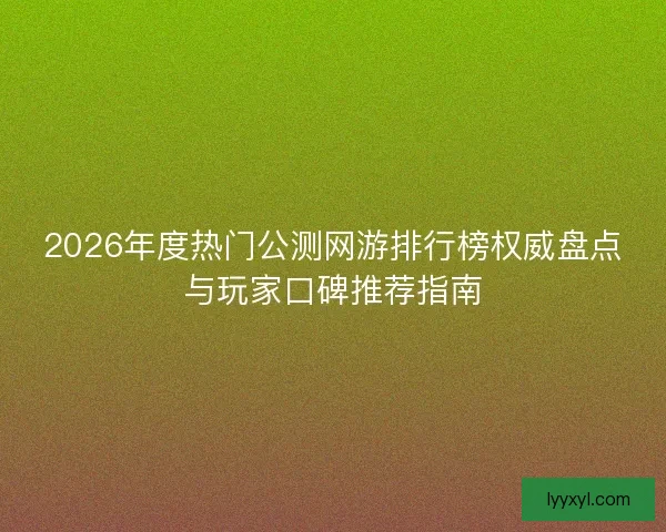 2026年度热门公测网游排行榜权威盘点与玩家口碑推荐指南