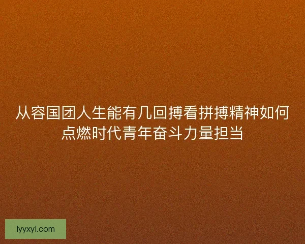 从容国团人生能有几回搏看拼搏精神如何点燃时代青年奋斗力量担当