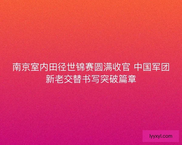 南京室内田径世锦赛圆满收官 中国军团新老交替书写突破篇章