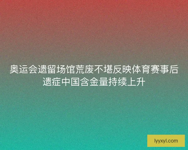 奥运会遗留场馆荒废不堪反映体育赛事后遗症中国含金量持续上升