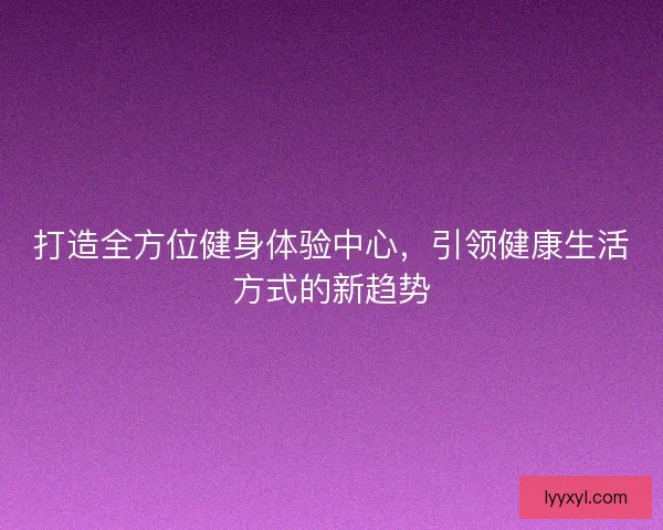 打造全方位健身体验中心，引领健康生活方式的新趋势
