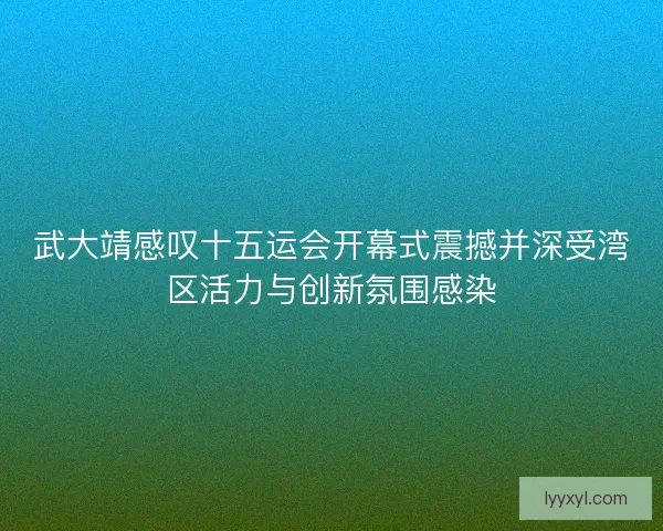 武大靖感叹十五运会开幕式震撼并深受湾区活力与创新氛围感染