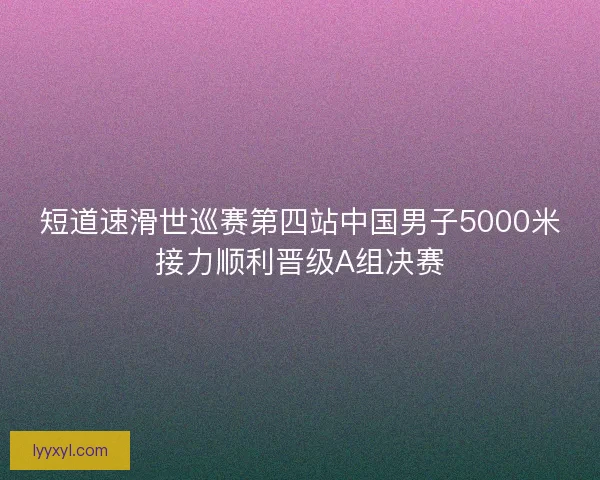短道速滑世巡赛第四站中国男子5000米接力顺利晋级A组决赛