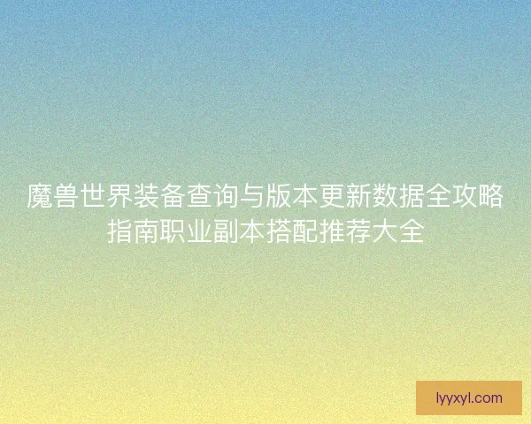 魔兽世界装备查询与版本更新数据全攻略指南职业副本搭配推荐大全