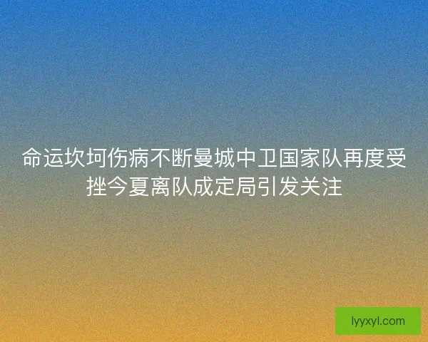 命运坎坷伤病不断曼城中卫国家队再度受挫今夏离队成定局引发关注 命运坎坷伤病不断曼城中卫国家队再度受挫今夏离队成定局引发关注