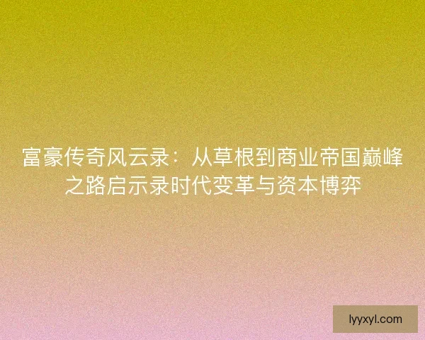 富豪传奇风云录：从草根到商业帝国巅峰之路启示录时代变革与资本博弈