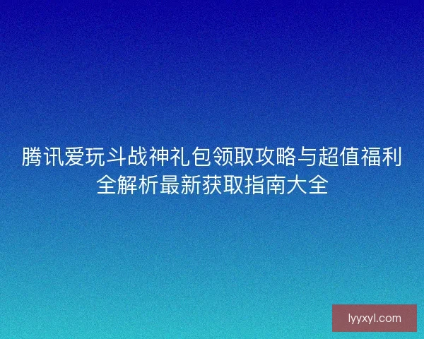 腾讯爱玩斗战神礼包领取攻略与超值福利全解析最新获取指南大全
